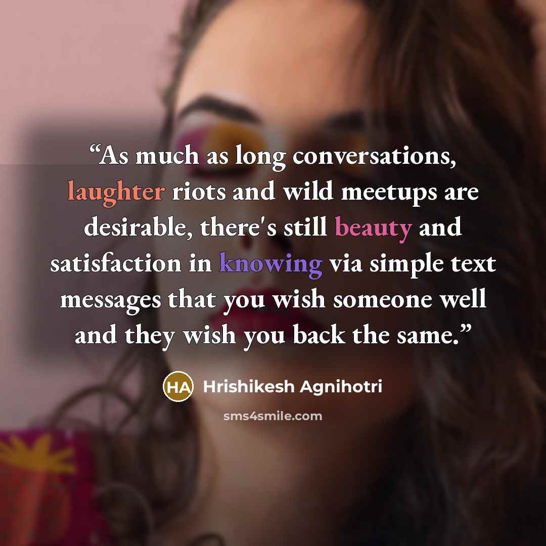 “As much as long conversations, laughter riots and wild meetups are desirable, there's still beauty and satisfaction in knowing via simple text messages that you wish someone well and they wish you back the same.” quote by Hrishikesh Agnihotri