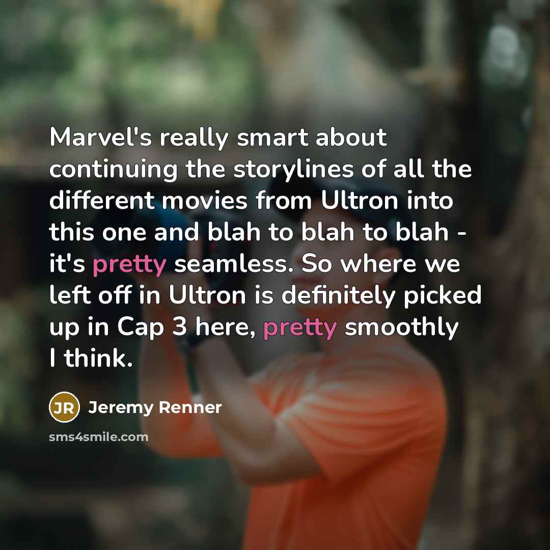 “Marvel's really smart about continuing the storylines of all the different movies from Ultron into this one and blah to blah to blah - it's pretty seamless. So where we left off in Ultron is definitely picked up in Cap 3 here, pretty smoothly I think.” quote by Jeremy Renner