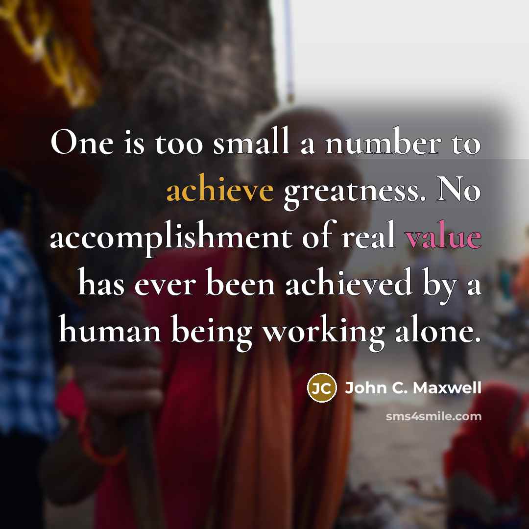 “One is too small a number to achieve greatness. No accomplishment of real value has ever been achieved by a human being working alone.” quote by John C. Maxwell