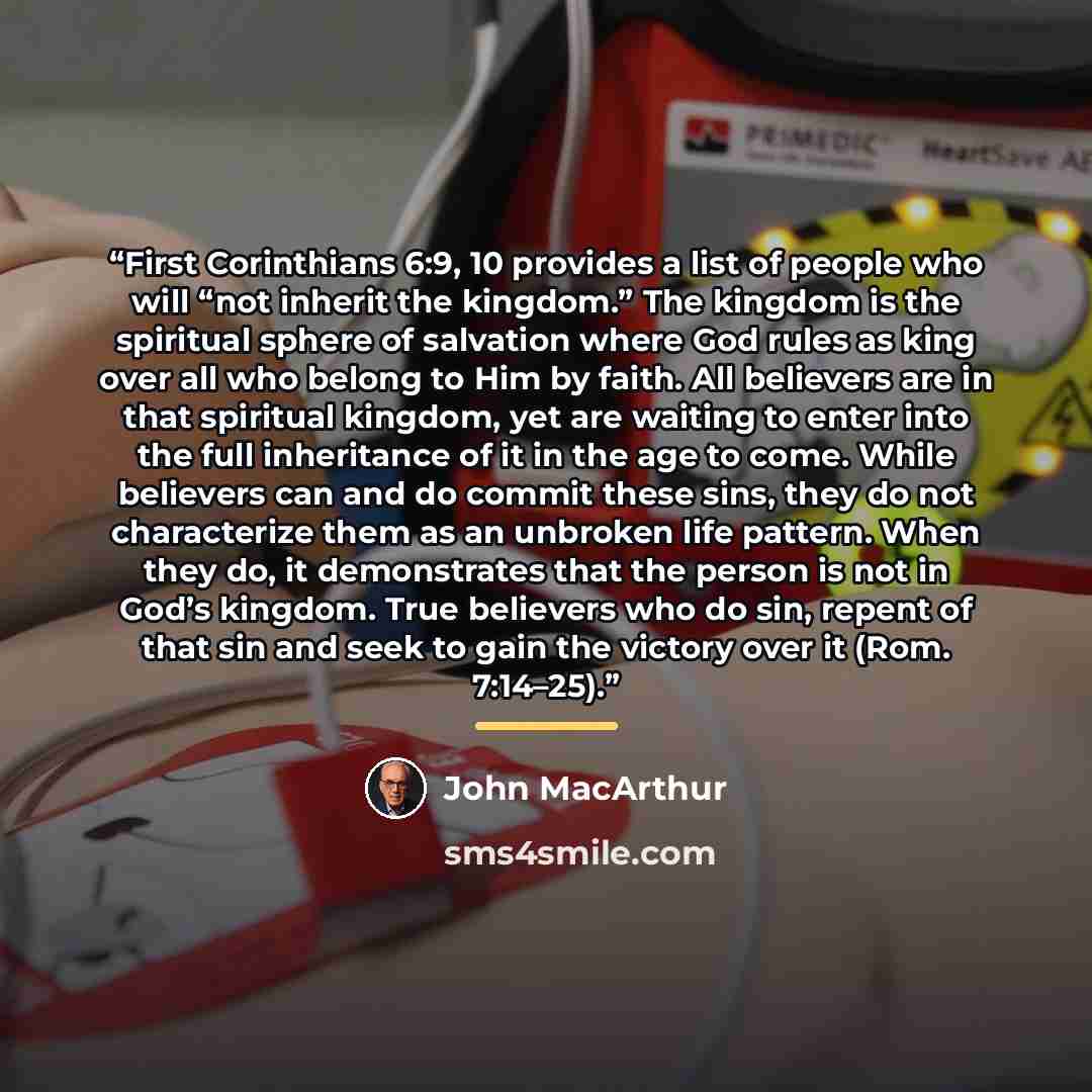 “First Corinthians 6:9, 10 provides a list of people who will “not inherit the kingdom.” The kingdom is the spiritual sphere of salvation where God rules as king over all who belong to Him by faith. All believers are in that spiritual kingdom, yet are waiting to enter into the full inheritance of…” quote by John MacArthur