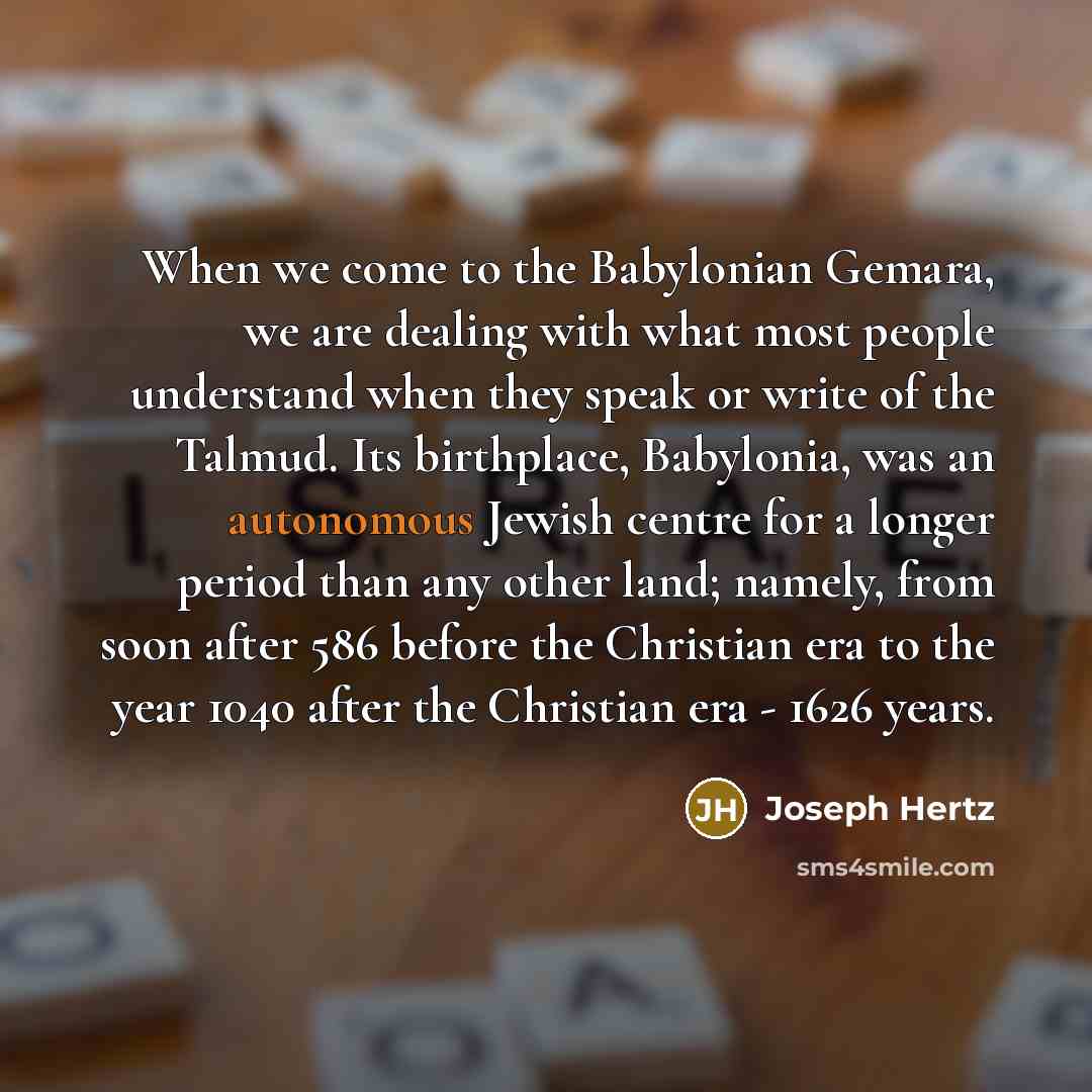 “When we come to the Babylonian Gemara, we are dealing with what most people understand when they speak or write of the Talmud. Its birthplace, Babylonia, was an autonomous Jewish centre for a longer period than any other land; namely, from soon after 586 before the Christian era to the year 1040…” quote by Joseph Hertz