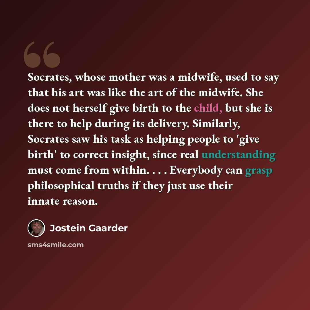“Socrates, whose mother was a midwife, used to say that his art was like the art of the midwife. She does not herself give birth to the child, but she is there to help during its delivery. Similarly, Socrates saw his task as helping people to 'give birth' to correct insight, since real…” quote by Jostein Gaarder