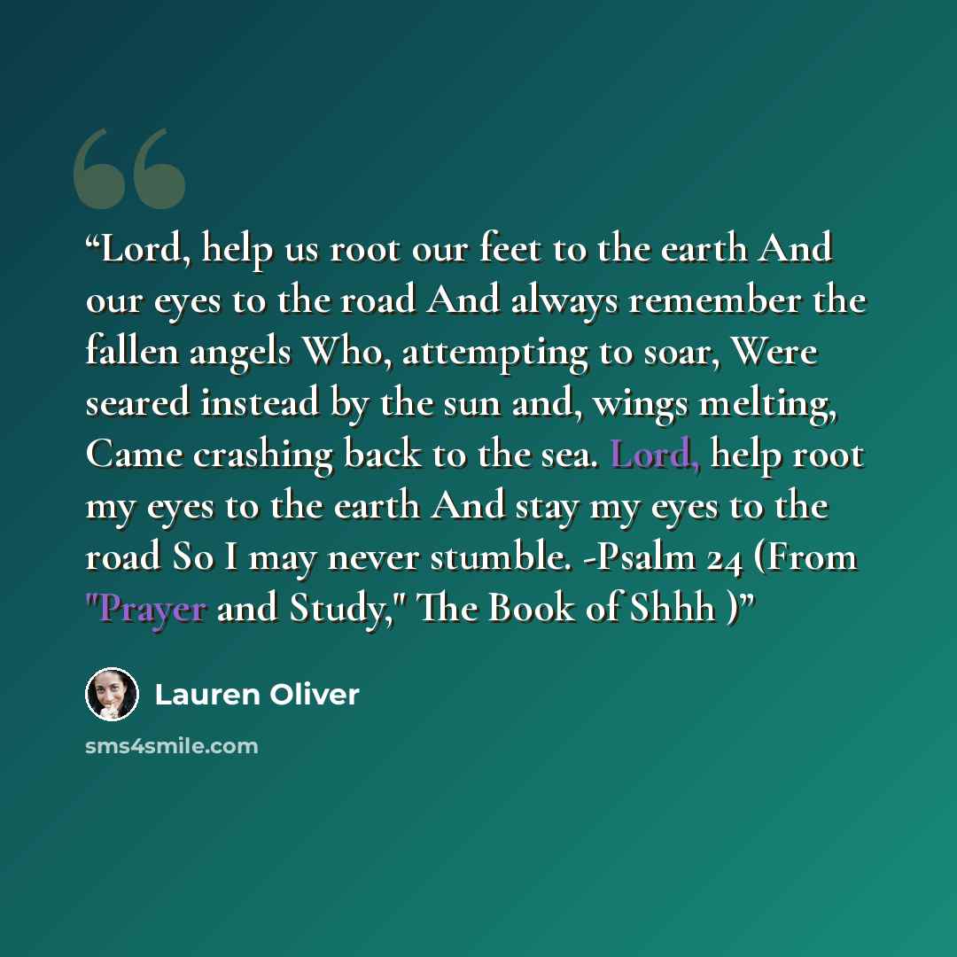 “Lord, help us root our feet to the earth And our eyes to the road And always remember the fallen angels Who, attempting to soar, Were seared instead by the sun and, wings melting, Came crashing back to the sea. Lord, help root my eyes to the earth And stay my eyes to the road So I may never…” quote by Lauren Oliver
