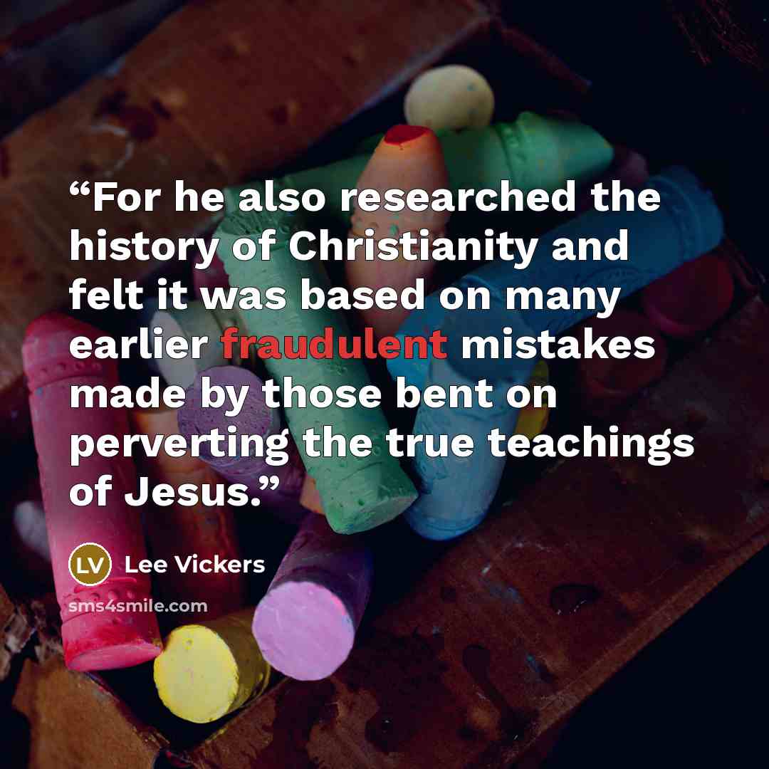 “For he also researched the history of Christianity and felt it was based on many earlier fraudulent mistakes made by those bent on perverting the true teachings of Jesus.” quote by Lee Vickers