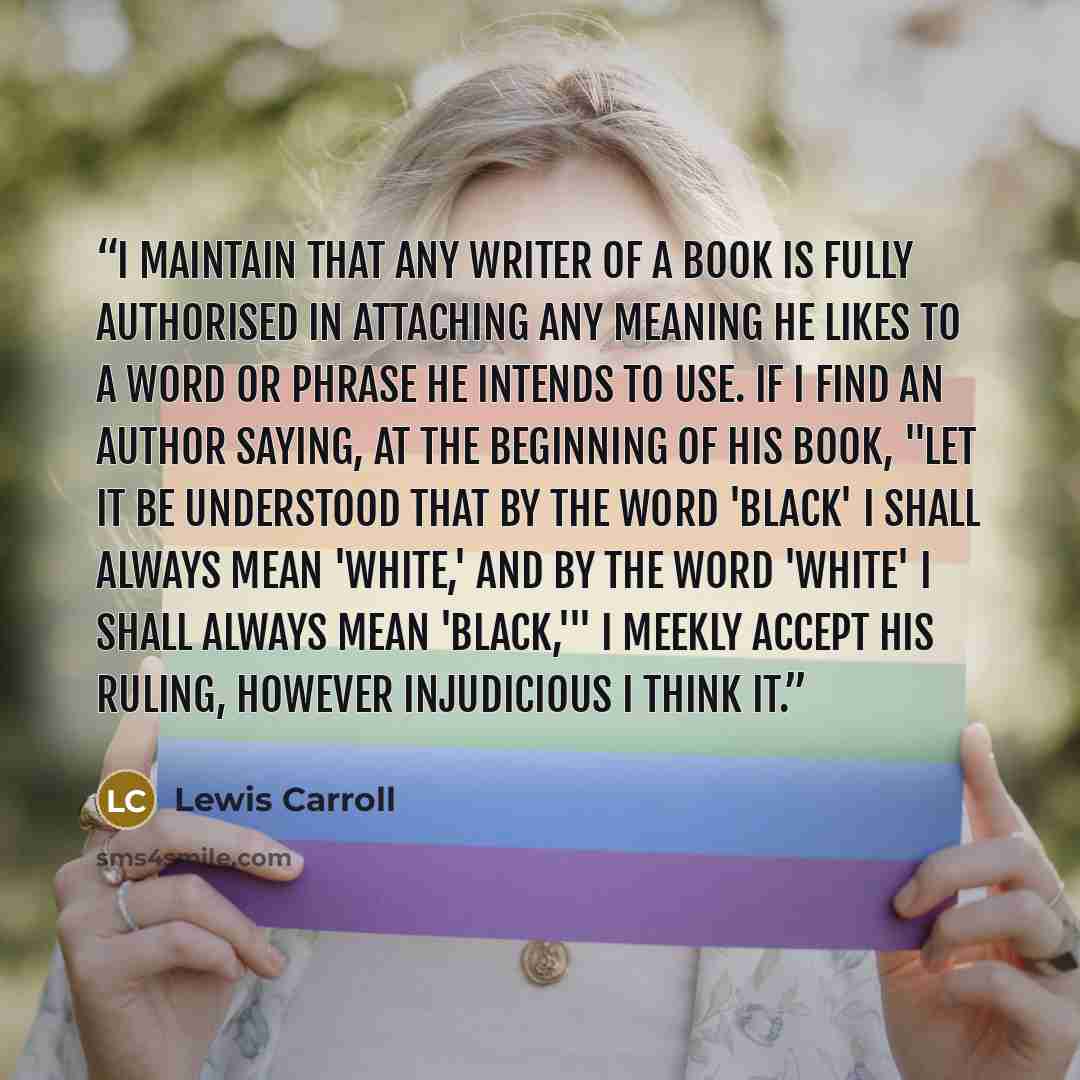 “I maintain that any writer of a book is fully authorised in attaching any meaning he likes to a word or phrase he intends to use. If I find an author saying, at the beginning of his book, "Let it be understood that by the word 'black' I shall always mean 'white,' and by the word 'white' I shall…” quote by Lewis Carroll