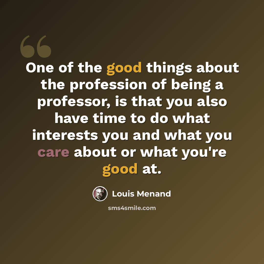 “One of the good things about the profession of being a professor, is that you also have time to do what interests you and what you care about or what you're good at.” quote by Louis Menand