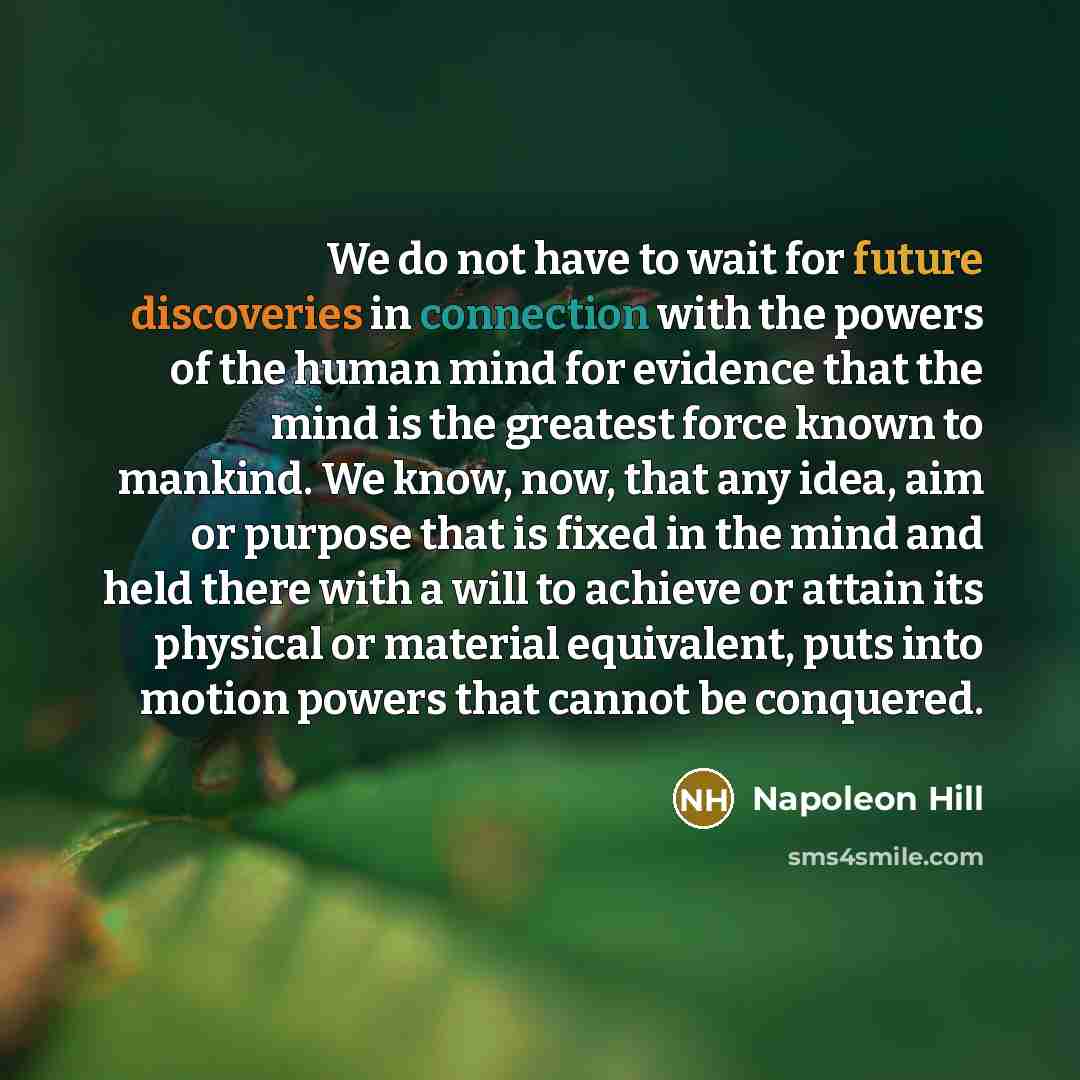 “We do not have to wait for future discoveries in connection with the powers of the human mind for evidence that the mind is the greatest force known to mankind. We know, now, that any idea, aim or purpose that is fixed in the mind and held there with a will to achieve or attain its physical or…” quote by Napoleon Hill