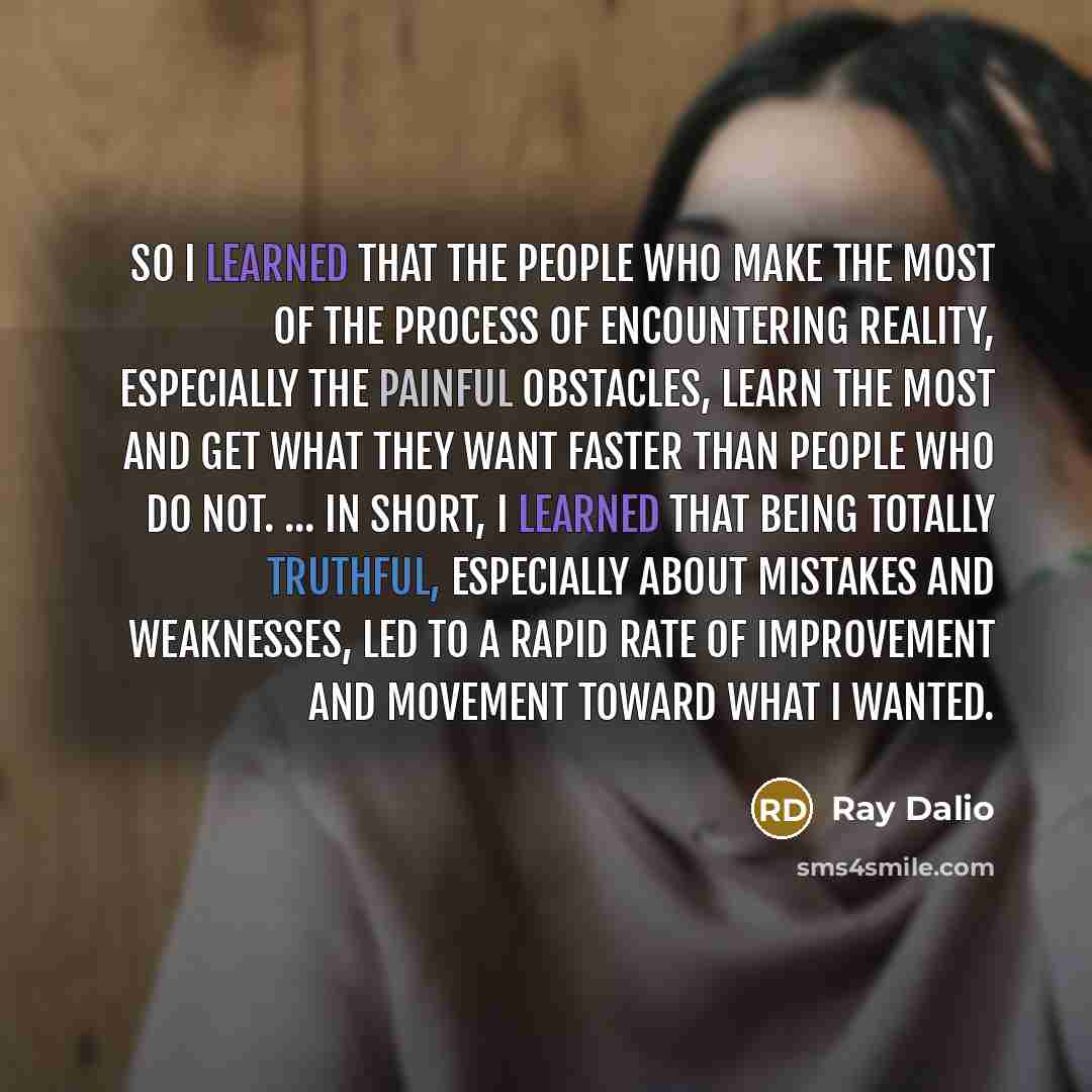“So I learned that the people who make the most of the process of encountering reality, especially the painful obstacles, learn the most and get what they want faster than people who do not. ... In short, I learned that being totally truthful, especially about mistakes and weaknesses, led to a…” quote by Ray Dalio