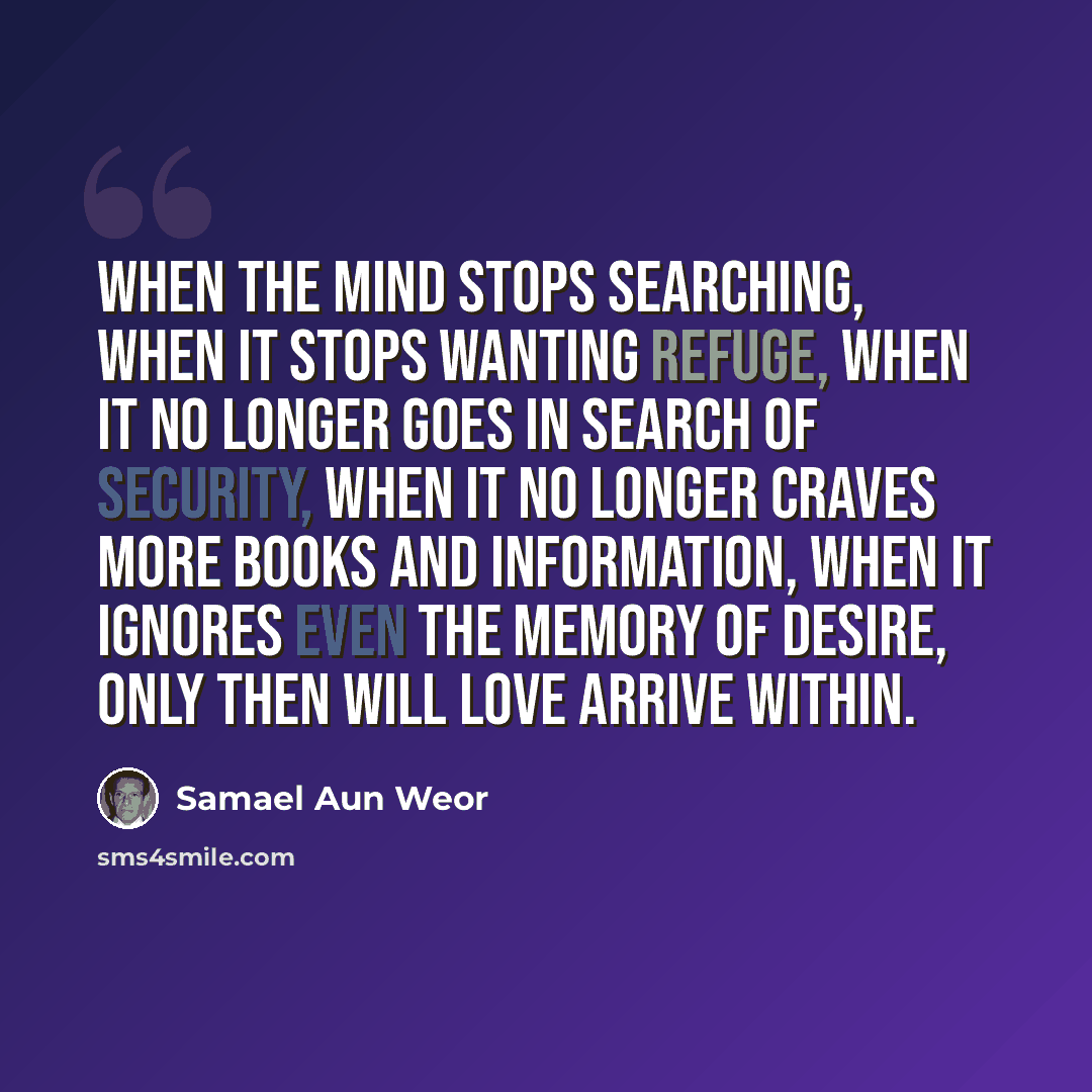 “When the mind stops searching, when it stops wanting refuge, when it no longer goes in search of security, when it no longer craves more books and information, when it ignores even the memory of desire, only then will Love arrive within.” quote by Samael Aun Weor