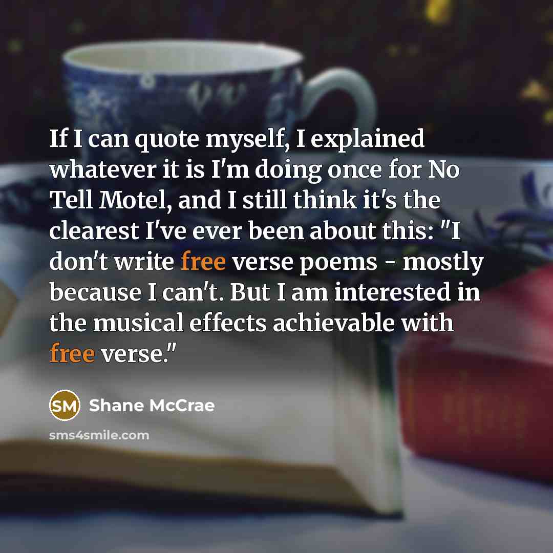 “If I can quote myself, I explained whatever it is I'm doing once for No Tell Motel, and I still think it's the clearest I've ever been about this: "I don't write free verse poems - mostly because I can't. But I am interested in the musical effects achievable with free verse."” quote by Shane McCrae