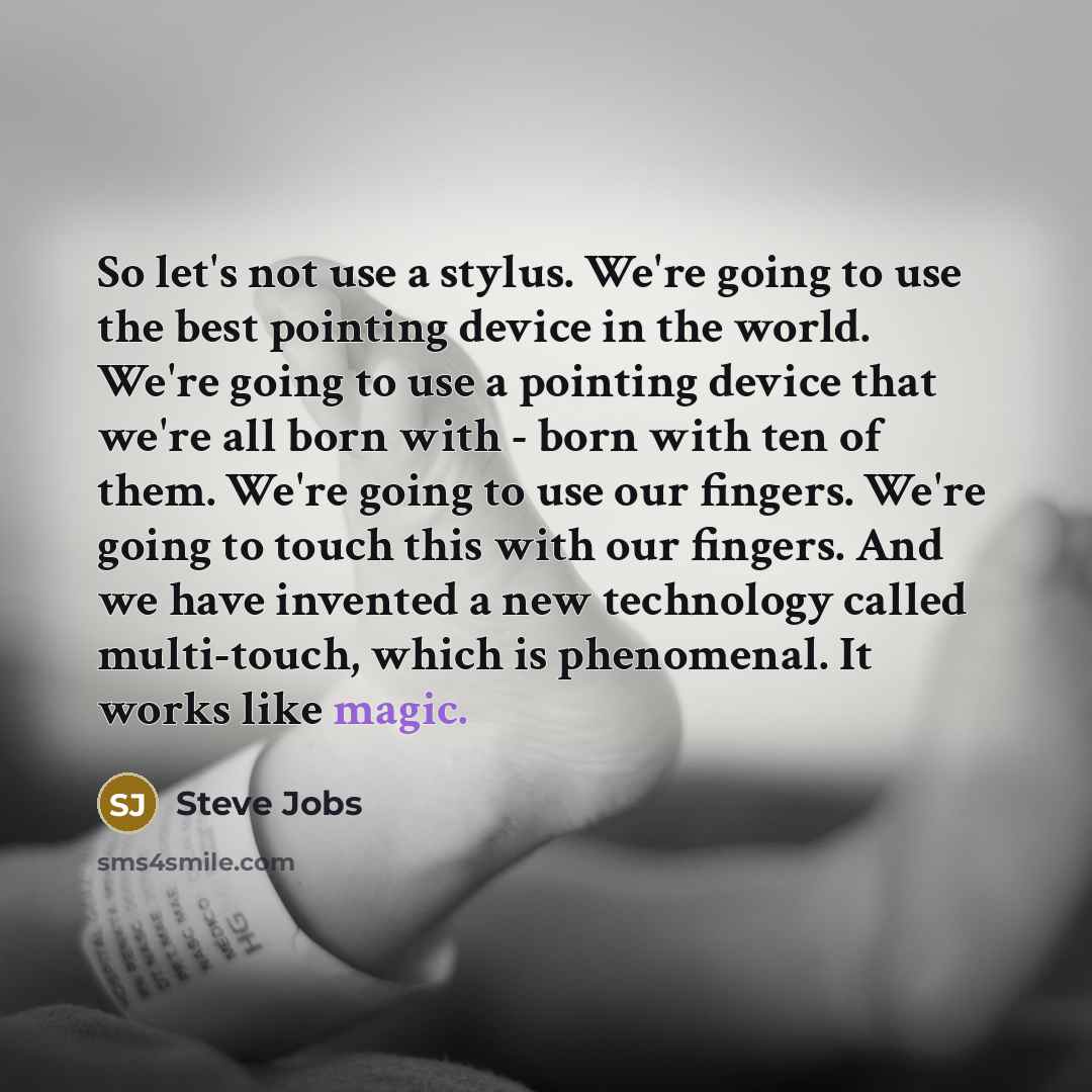 “So let's not use a stylus. We're going to use the best pointing device in the world. We're going to use a pointing device that we're all born with - born with ten of them. We're going to use our fingers. We're going to touch this with our fingers. And we have invented a new technology called…” quote by Steve Jobs