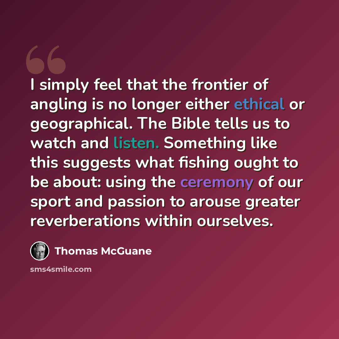 “I simply feel that the frontier of angling is no longer either ethical or geographical. The Bible tells us to watch and listen. Something like this suggests what fishing ought to be about: using the ceremony of our sport and passion to arouse greater reverberations within ourselves.” quote by Thomas McGuane