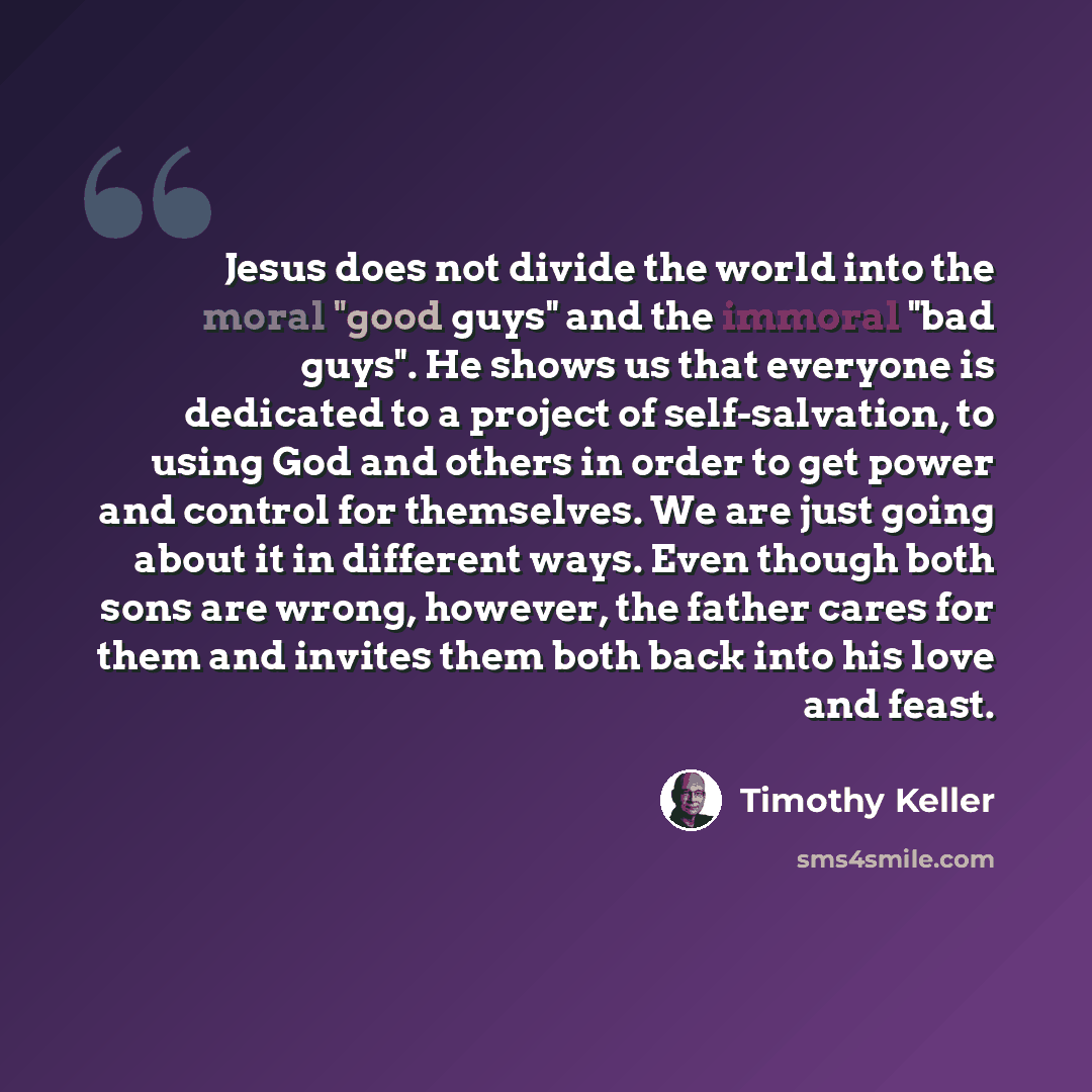 “Jesus does not divide the world into the moral "good guys" and the immoral "bad guys". He shows us that everyone is dedicated to a project of self-salvation, to using God and others in order to get power and control for themselves. We are just going about it in different ways. Even though both…” quote by Timothy Keller