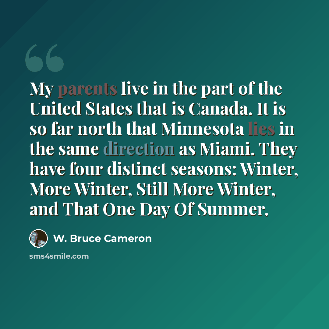 “My parents live in the part of the United States that is Canada. It is so far north that Minnesota lies in the same direction as Miami. They have four distinct seasons: Winter, More Winter, Still More Winter, and That One Day Of Summer.” quote by W. Bruce Cameron