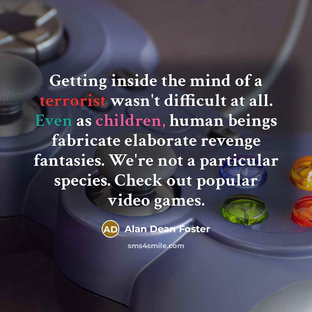 “Getting inside the mind of a terrorist wasn't difficult at all. Even as children, human beings fabricate elaborate revenge fantasies. We're not a particular species. Check out popular video games.” quote by Alan Dean Foster