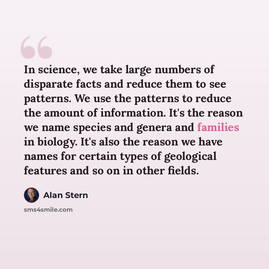“In science, we take large numbers of disparate facts and reduce them to see patterns. We use the patterns to reduce the amount of information. It's the reason we name species and genera and families in biology. It's also the reason we have names for certain types of geological features and so on…” quote by Alan Stern
