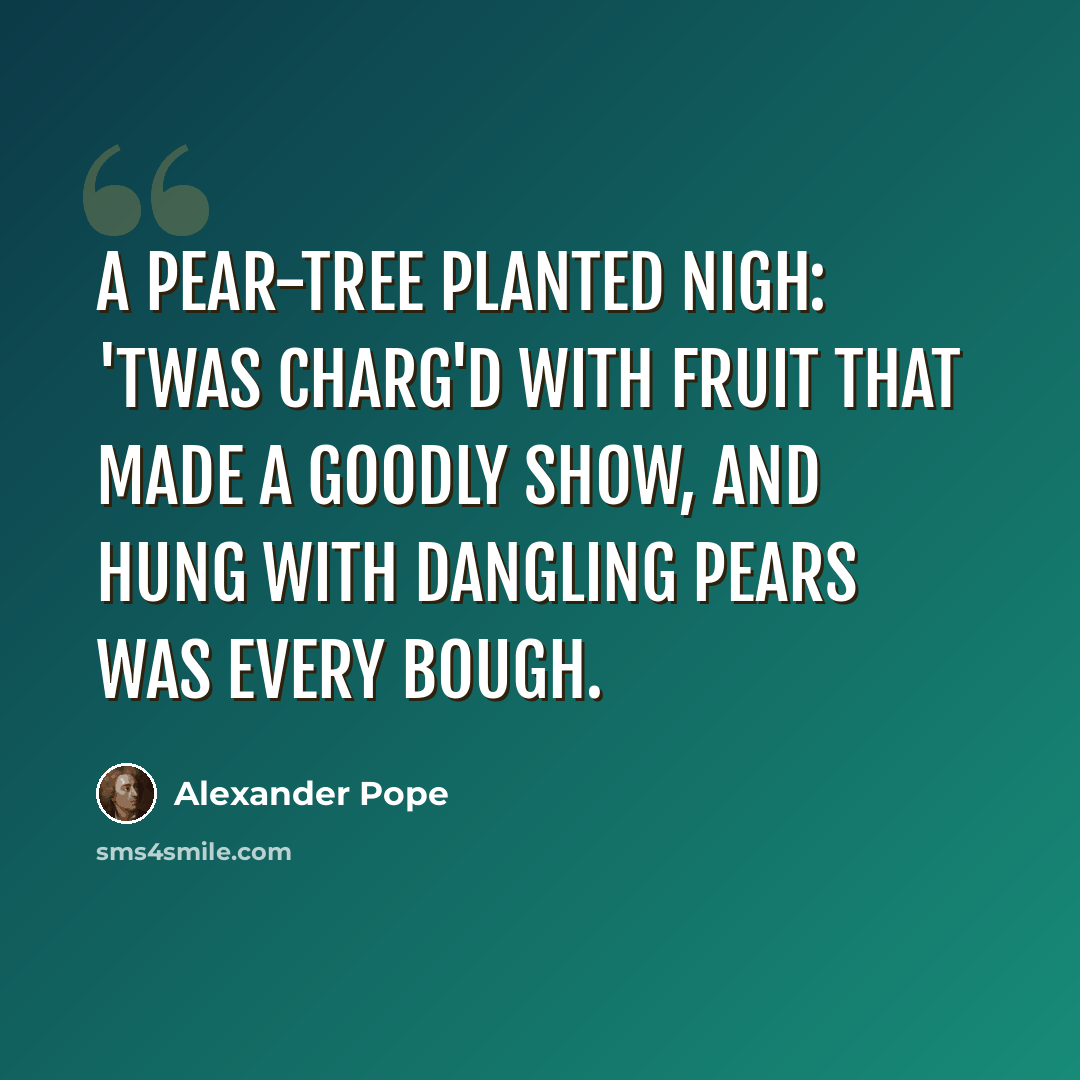 “A pear-tree planted nigh: 'Twas charg'd with fruit that made a goodly show, And hung with dangling pears was every bough.” quote by Alexander Pope