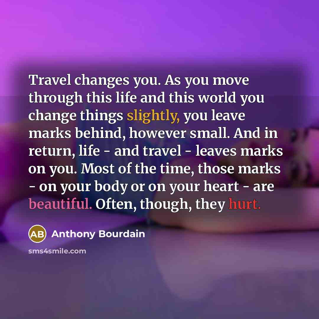 “Travel changes you. As you move through this life and this world you change things slightly, you leave marks behind, however small. And in return, life - and travel - leaves marks on you. Most of the time, those marks - on your body or on your heart - are beautiful. Often, though, they hurt.” quote by Anthony Bourdain