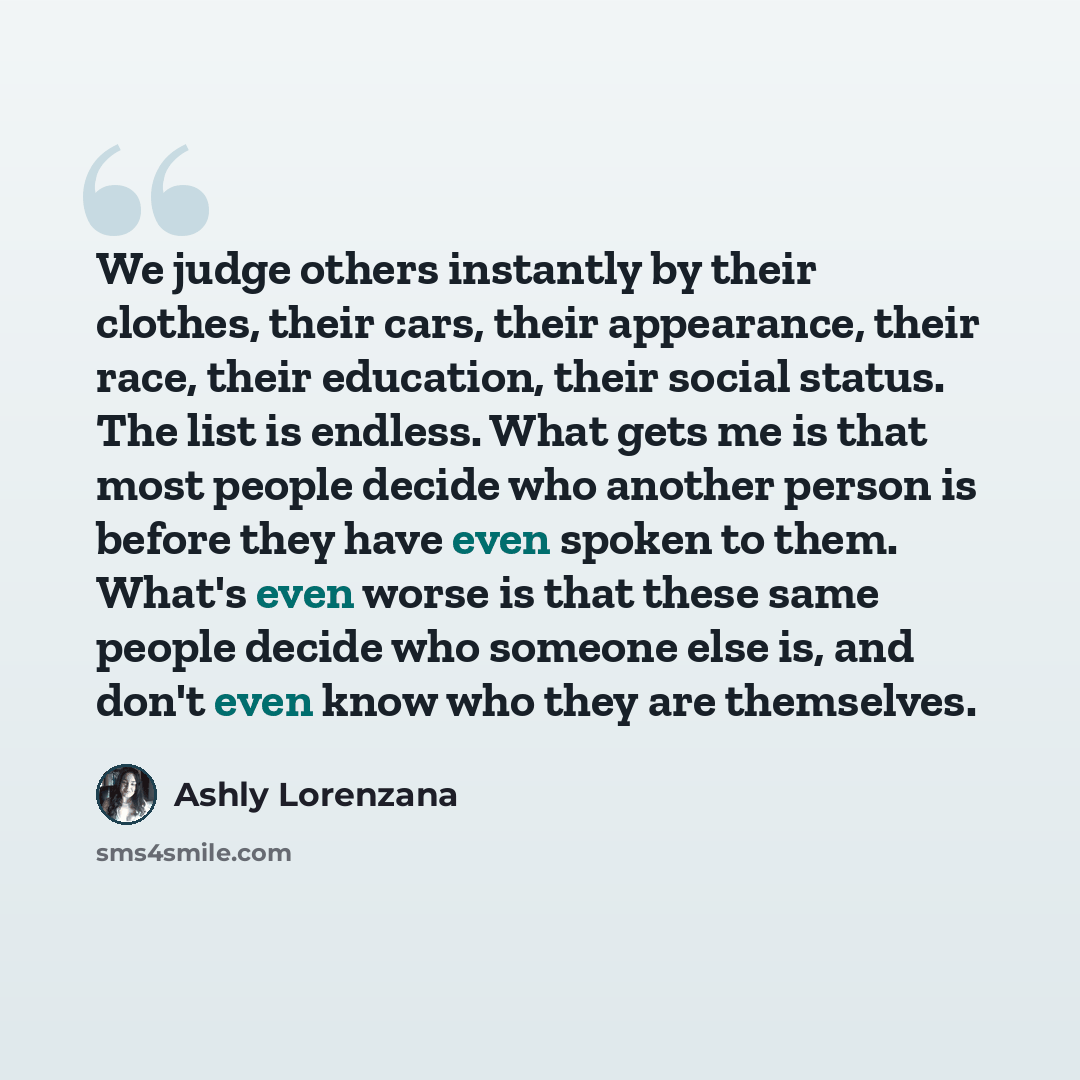 “We judge others instantly by their clothes, their cars, their appearance, their race, their education, their social status. The list is endless. What gets me is that most people decide who another person is before they have even spoken to them. What's even worse is that these same people decide…” quote by Ashly Lorenzana