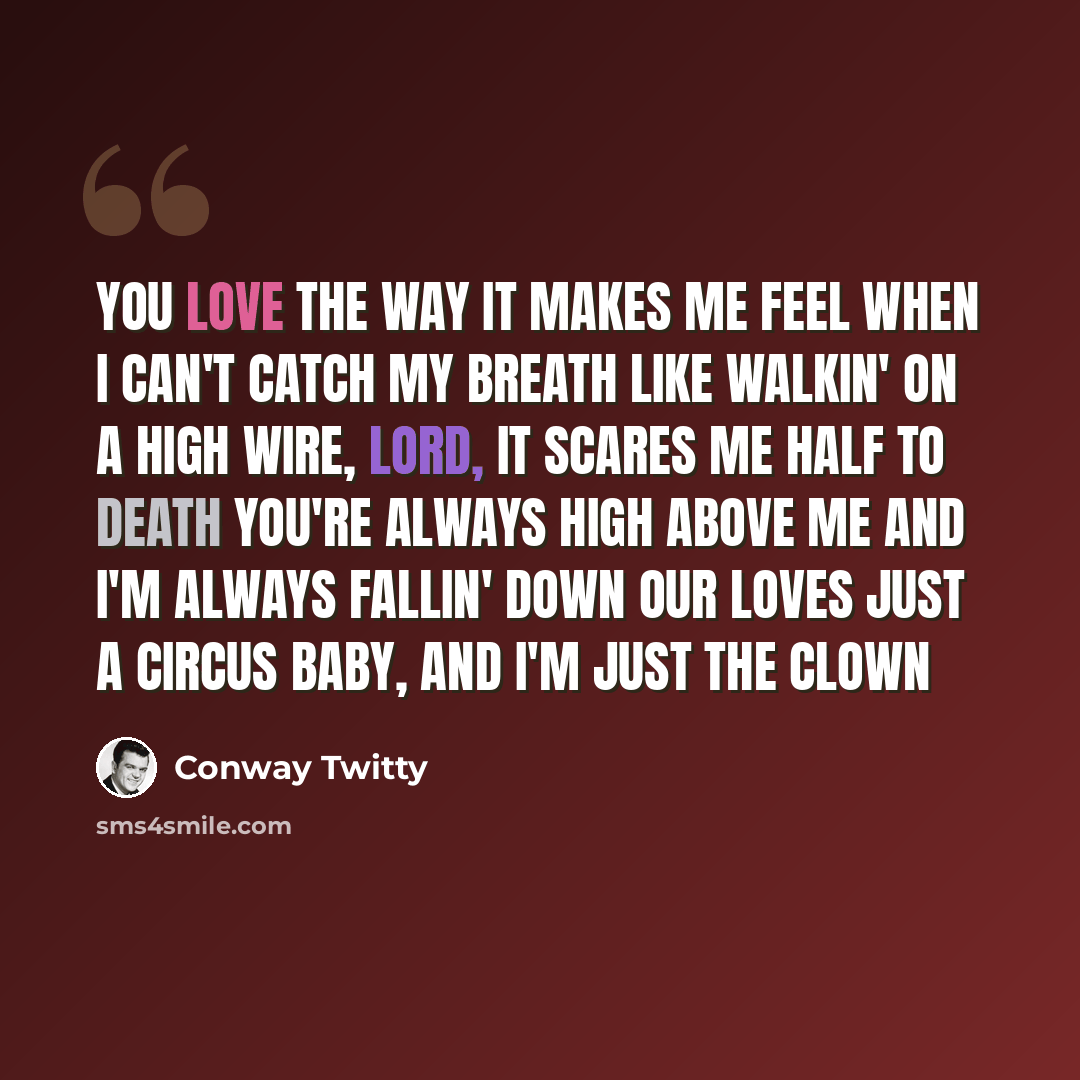 “You love the way it makes me feel when I can't catch my breath Like walkin' on a high wire, Lord, it scares me half to death You're always high above me and I'm always fallin' down Our loves just a circus baby, and I'm just the clown” quote by Conway Twitty
