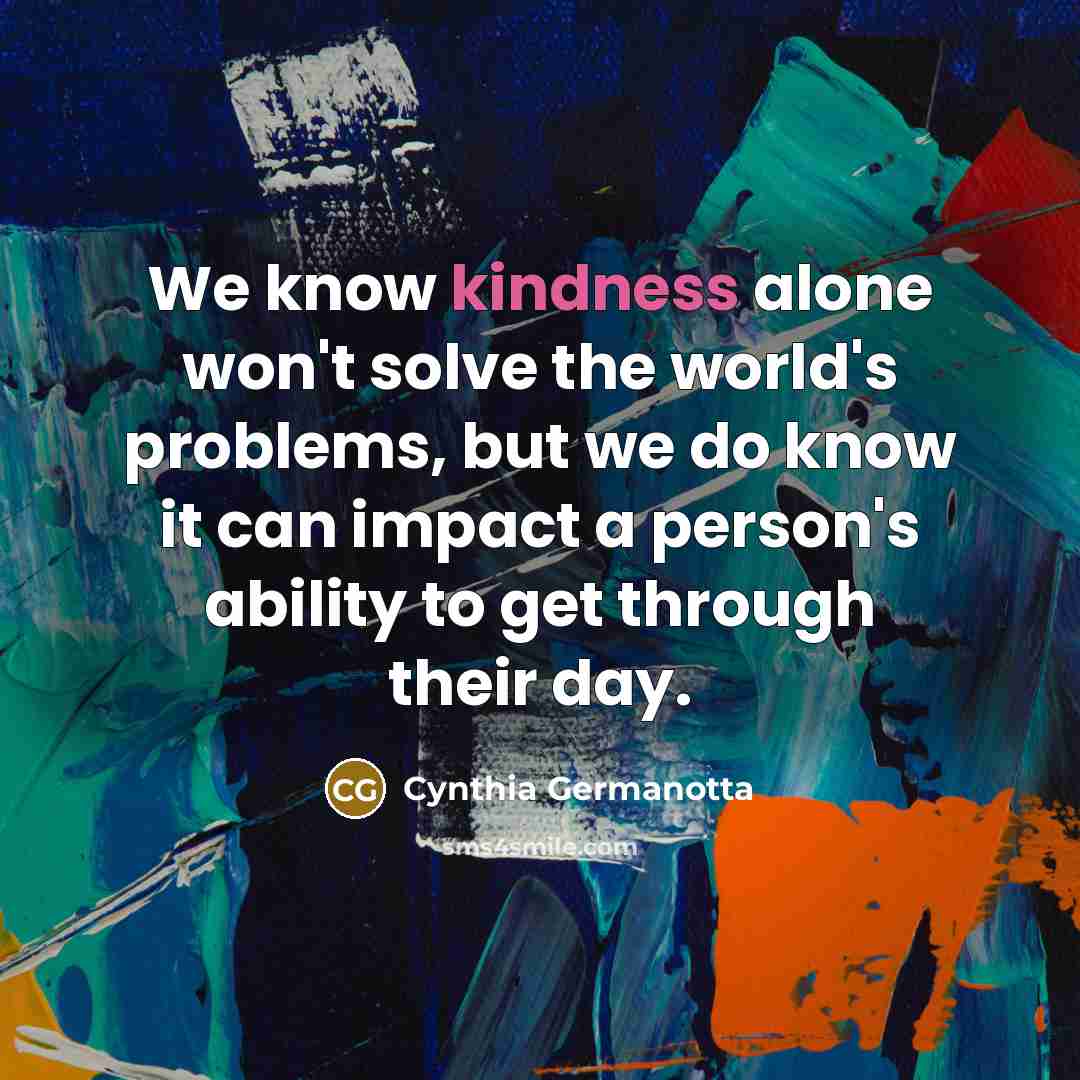 “We know kindness alone won't solve the world's problems, but we do know it can impact a person's ability to get through their day.” quote by Cynthia Germanotta