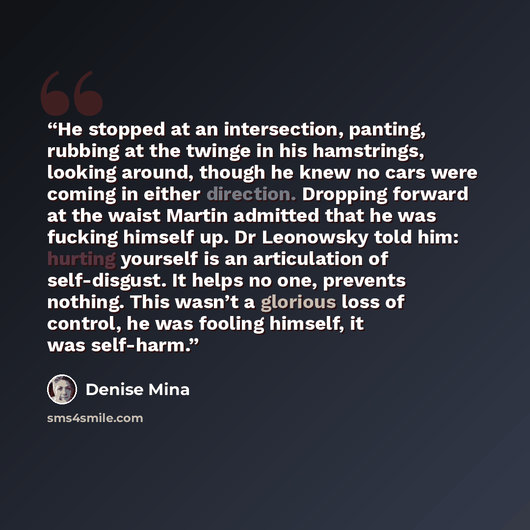 “He stopped at an intersection, panting, rubbing at the twinge in his hamstrings, looking around, though he knew no cars were coming in either direction. Dropping forward at the waist Martin admitted that he was fucking himself up. Dr Leonowsky told him: hurting yourself is an articulation of…” quote by Denise Mina