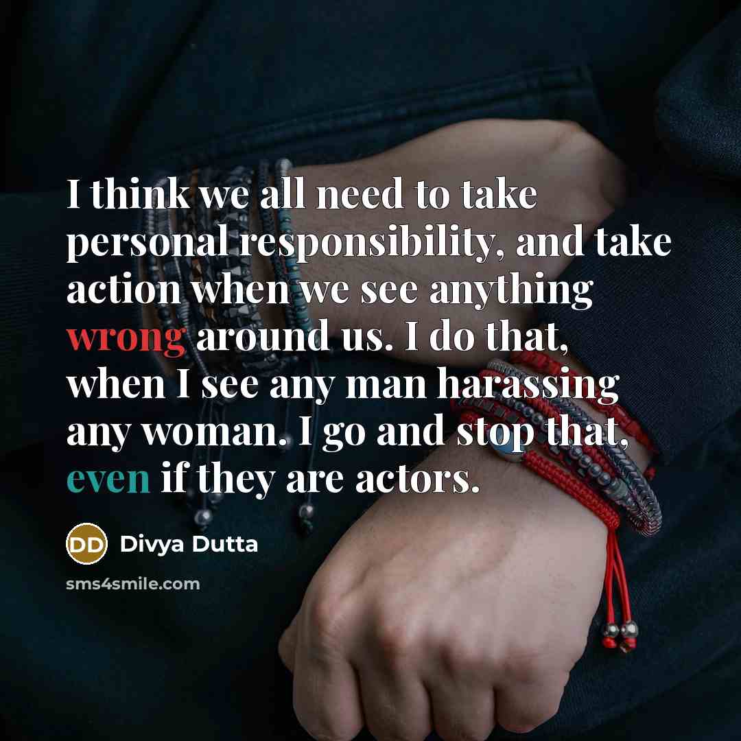 “I think we all need to take personal responsibility, and take action when we see anything wrong around us. I do that, when I see any man harassing any woman. I go and stop that, even if they are actors.” quote by Divya Dutta