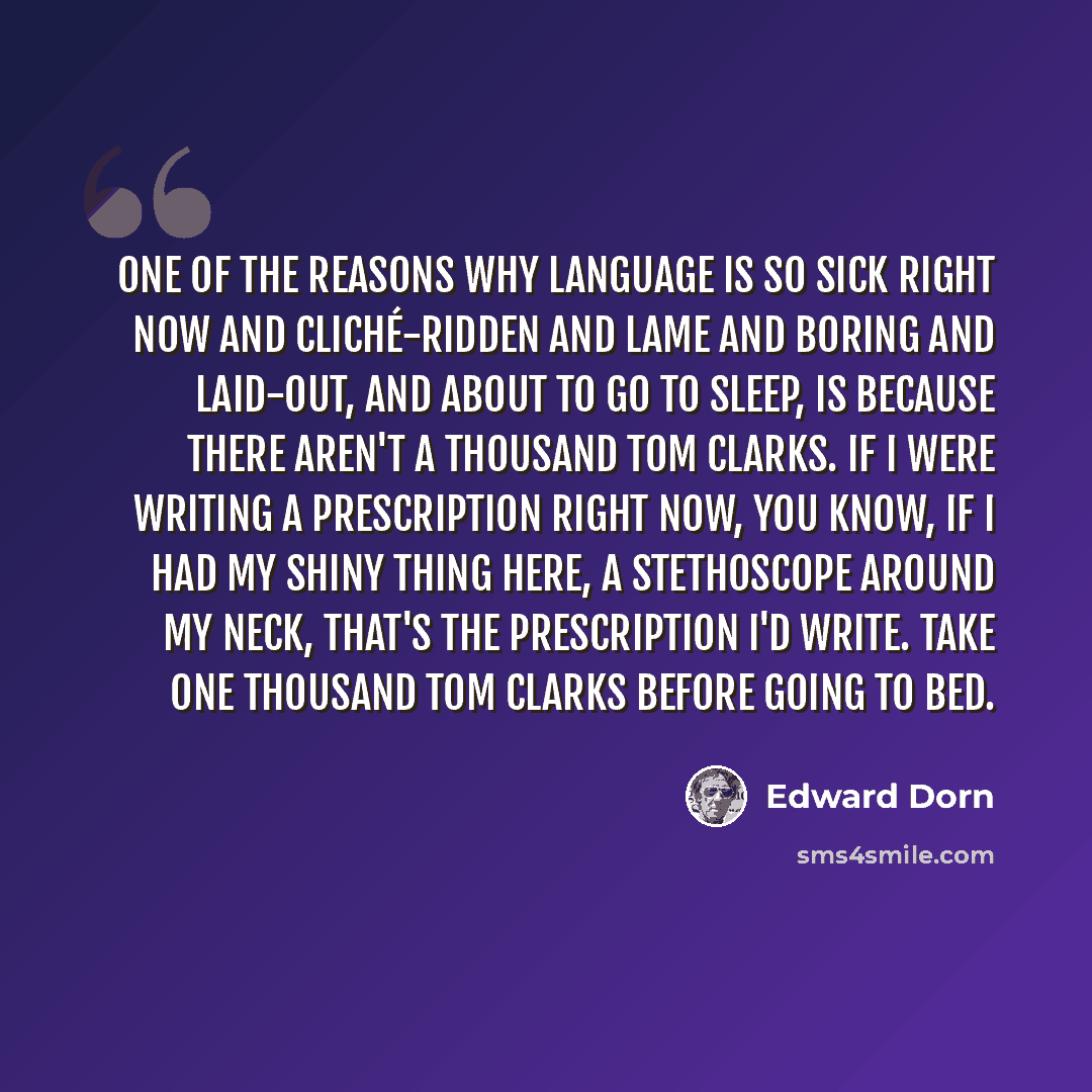 “One of the reasons why language is so sick right now and cliché-ridden and lame and boring and laid-out, and about to go to sleep, is because there aren't a thousand Tom Clarks. If I were writing a prescription right now, you know, if I had my shiny thing here, a stethoscope around my neck, that's…” quote by Edward Dorn