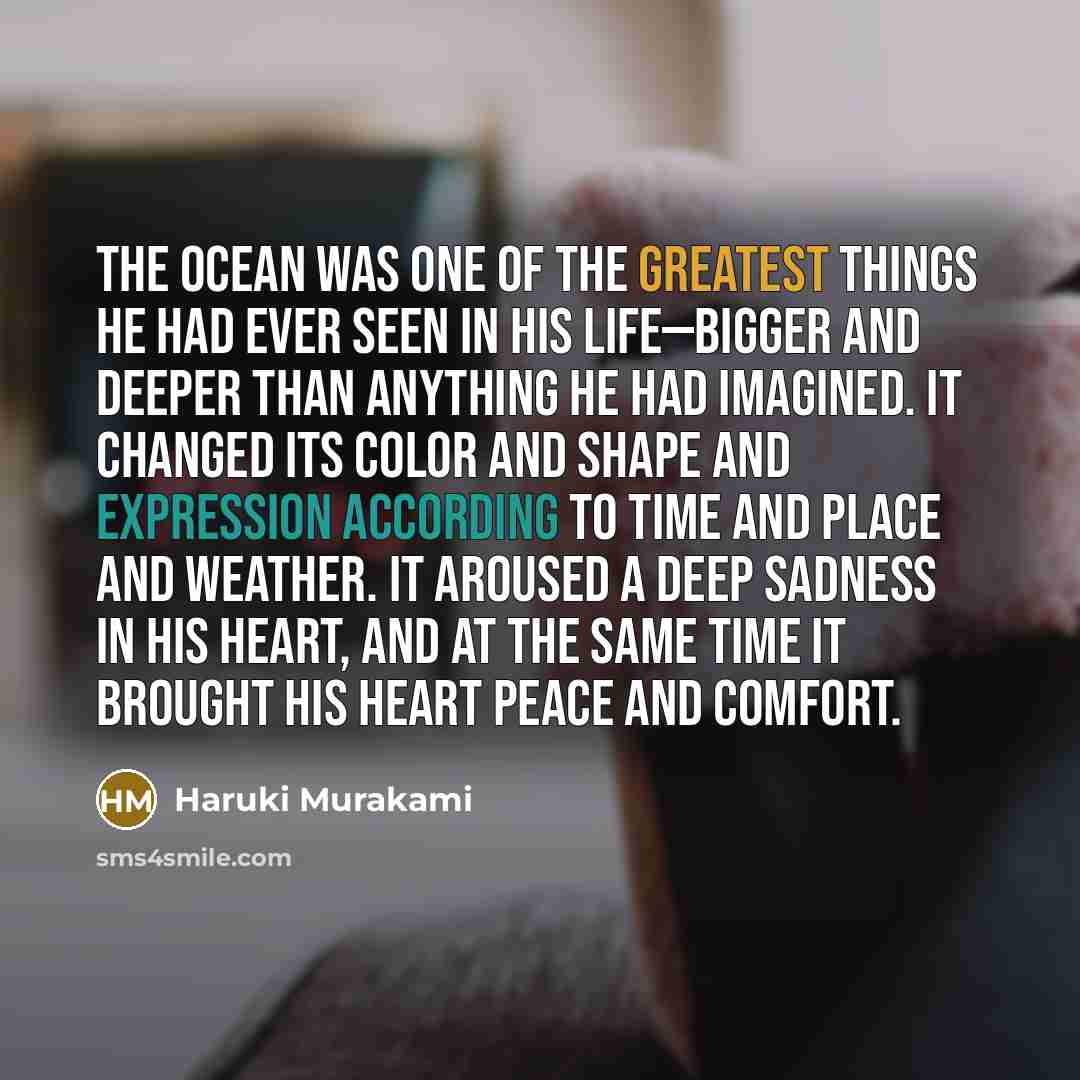 “The ocean was one of the greatest things he had ever seen in his life—bigger and deeper than anything he had imagined. It changed its color and shape and expression according to time and place and weather. It aroused a deep sadness in his heart, and at the same time it brought his heart peace and…” quote by Haruki Murakami