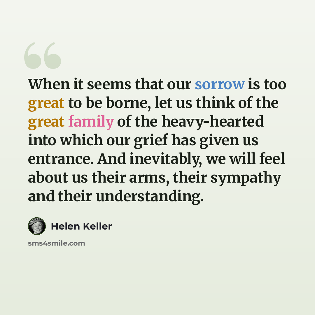 “When it seems that our sorrow is too great to be borne, let us think of the great family of the heavy-hearted into which our grief has given us entrance. And inevitably, we will feel about us their arms, their sympathy and their understanding.” quote by Helen Keller