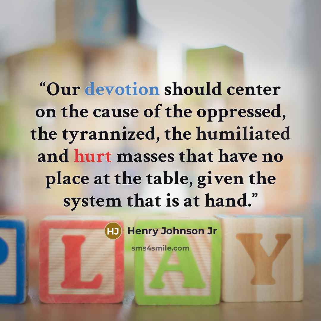“Our devotion should center on the cause of the oppressed, the tyrannized, the humiliated and hurt masses that have no place at the table, given the system that is at hand.” quote by Henry Johnson Jr