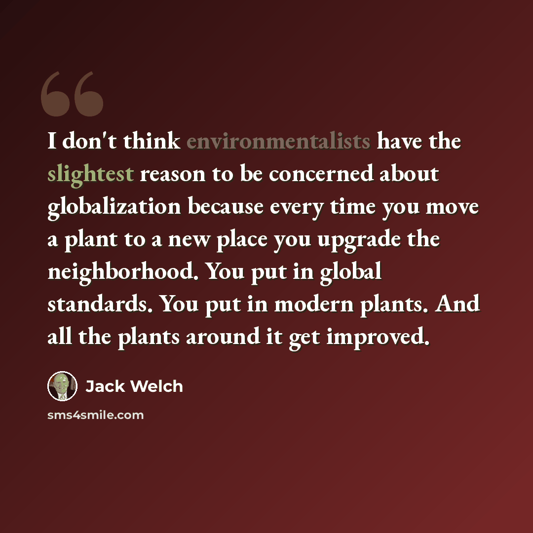 “I don't think environmentalists have the slightest reason to be concerned about globalization because every time you move a plant to a new place you upgrade the neighborhood. You put in global standards. You put in modern plants. And all the plants around it get improved.” quote by Jack Welch