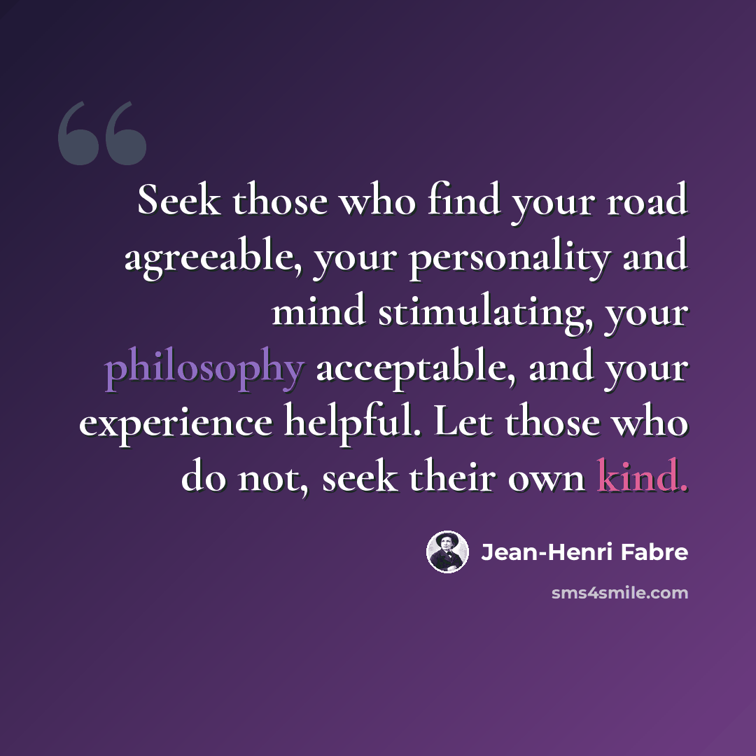 “Seek those who find your road agreeable, your personality and mind stimulating, your philosophy acceptable, and your experience helpful. Let those who do not, seek their own kind.” quote by Jean-Henri Fabre