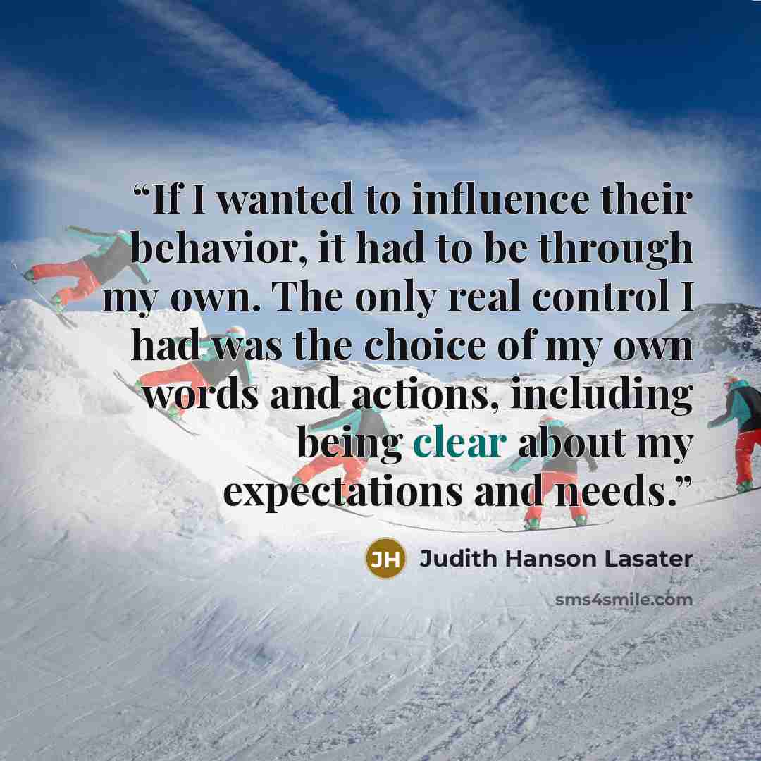 “If I wanted to influence their behavior, it had to be through my own. The only real control I had was the choice of my own words and actions, including being clear about my expectations and needs.” quote by Judith Hanson Lasater