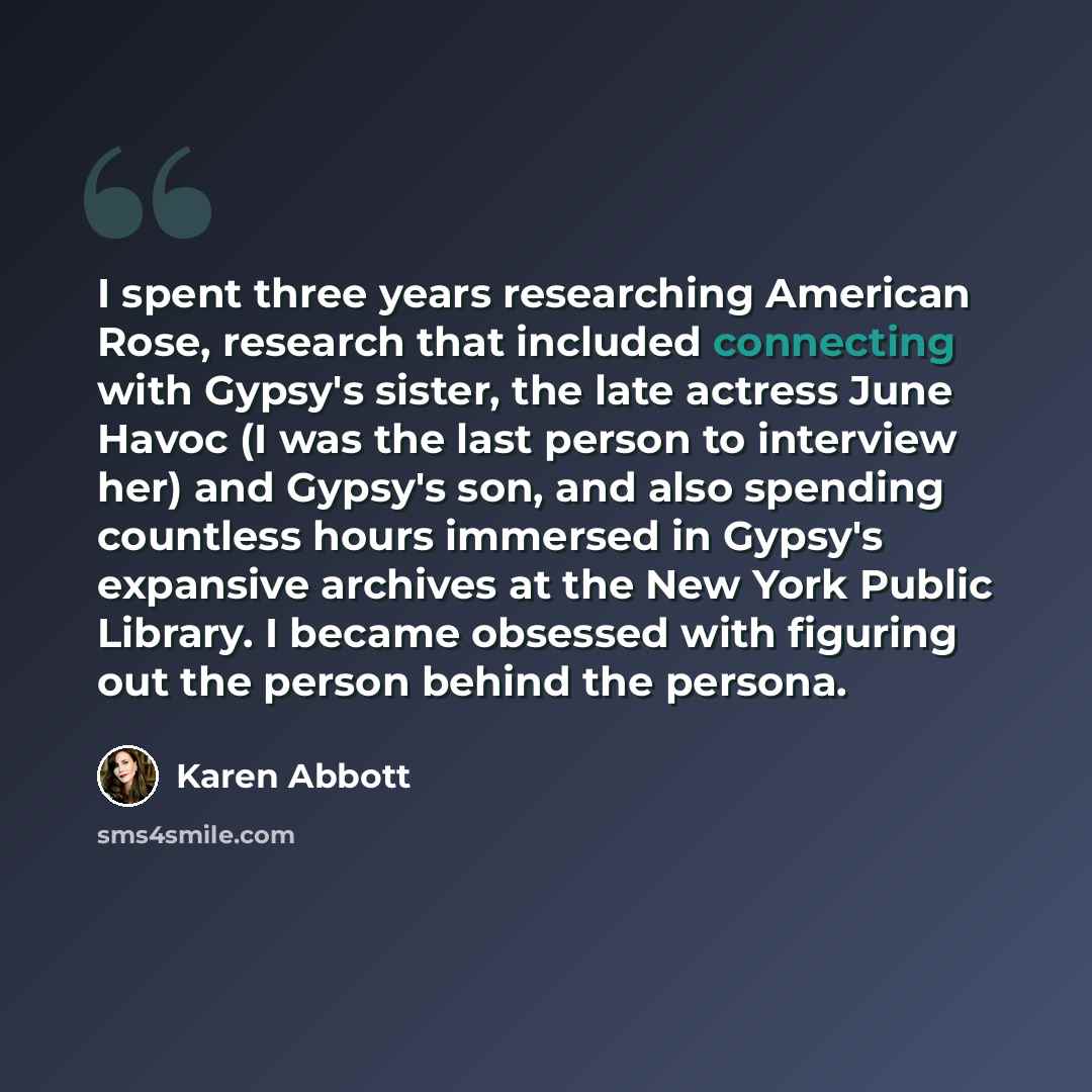 “I spent three years researching American Rose, research that included connecting with Gypsy's sister, the late actress June Havoc (I was the last person to interview her) and Gypsy's son, and also spending countless hours immersed in Gypsy's expansive archives at the New York Public Library. I…” quote by Karen Abbott