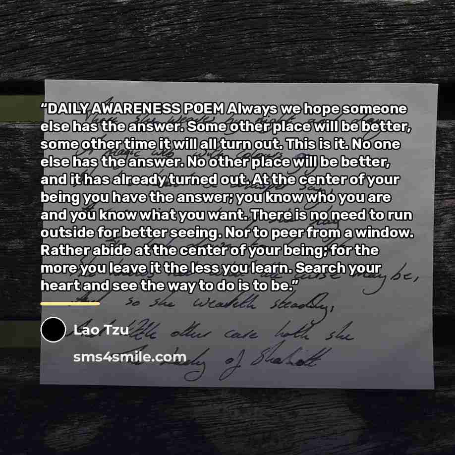 “DAILY AWARENESS POEM Always we hope someone else has the answer. Some other place will be better, some other time it will all turn out. This is it. No one else has the answer. No other place will be better, and it has already turned out. At the center of your being you have the answer; you know…” quote by Lao Tzu
