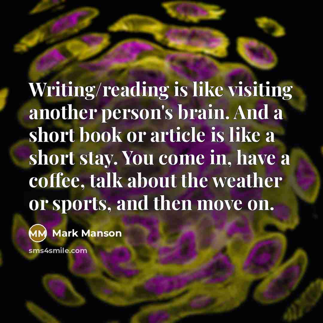 “Writing/reading is like visiting another person's brain. And a short book or article is like a short stay. You come in, have a coffee, talk about the weather or sports, and then move on.” quote by Mark Manson