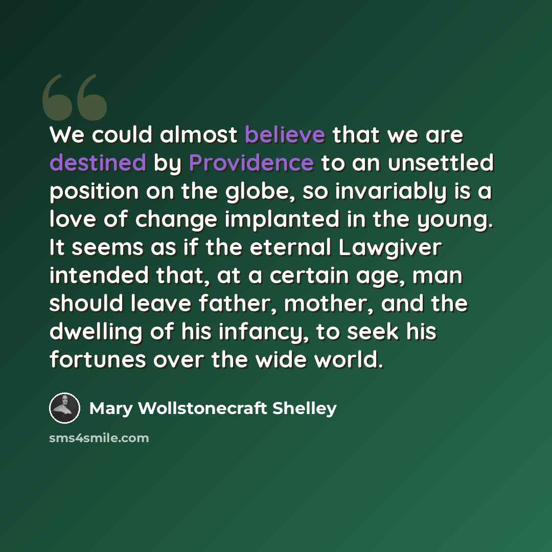“We could almost believe that we are destined by Providence to an unsettled position on the globe, so invariably is a love of change implanted in the young. It seems as if the eternal Lawgiver intended that, at a certain age, man should leave father, mother, and the dwelling of his infancy, to seek…” quote by Mary Wollstonecraft Shelley