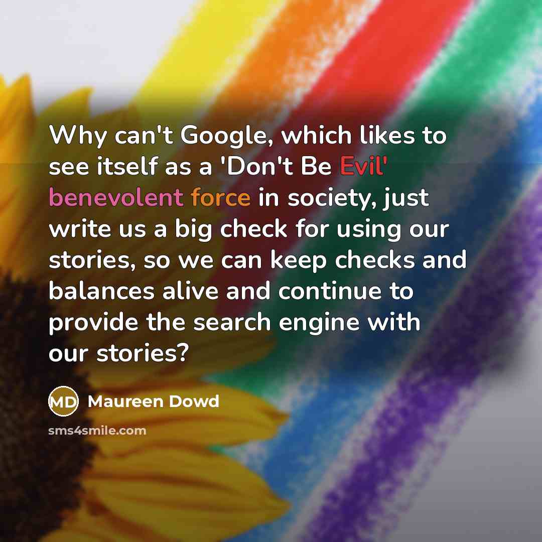 “Why can't Google, which likes to see itself as a 'Don't Be Evil' benevolent force in society, just write us a big check for using our stories, so we can keep checks and balances alive and continue to provide the search engine with our stories?” quote by Maureen Dowd