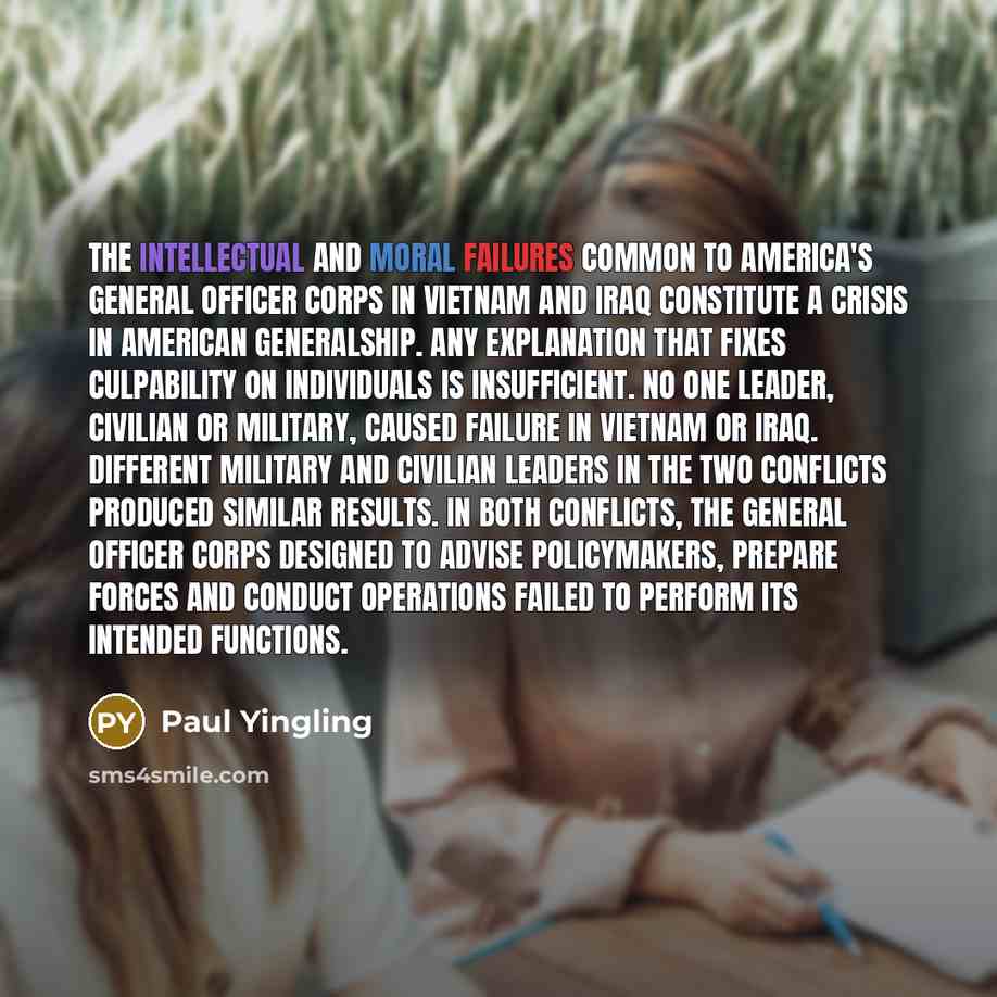 “The intellectual and moral failures common to America's general officer corps in Vietnam and Iraq constitute a crisis in American generalship. Any explanation that fixes culpability on individuals is insufficient. No one leader, civilian or military, caused failure in Vietnam or Iraq. Different…” quote by Paul Yingling