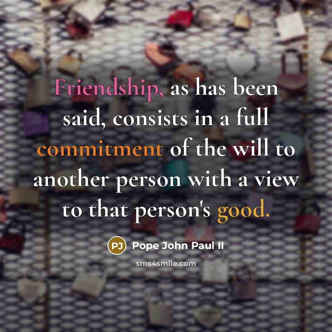 “Friendship, as has been said, consists in a full commitment of the will to another person with a view to that person's good.” quote by Pope John Paul II