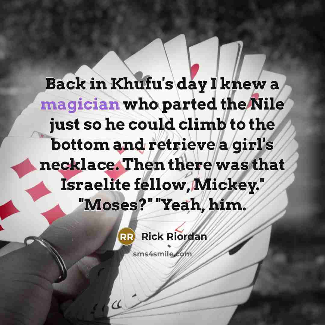 “Back in Khufu's day I knew a magician who parted the Nile just so he could climb to the bottom and retrieve a girl's necklace. Then there was that Israelite fellow, Mickey." "Moses?" "Yeah, him.” quote by Rick Riordan