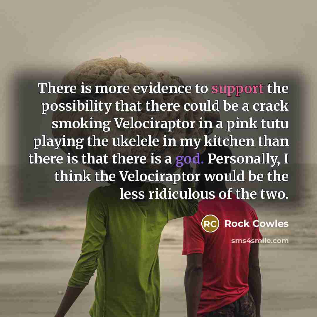 “There is more evidence to support the possibility that there could be a crack smoking Velociraptor in a pink tutu playing the ukelele in my kitchen than there is that there is a god. Personally, I think the Velociraptor would be the less ridiculous of the two.” quote by Rock Cowles