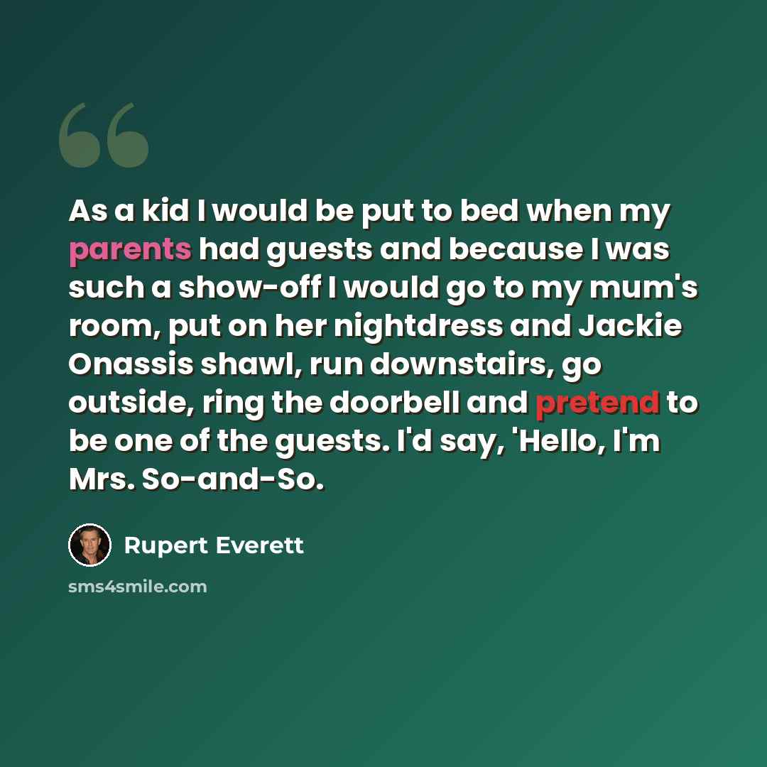 “As a kid I would be put to bed when my parents had guests and because I was such a show-off I would go to my mum's room, put on her nightdress and Jackie Onassis shawl, run downstairs, go outside, ring the doorbell and pretend to be one of the guests. I'd say, 'Hello, I'm Mrs. So-and-So.” quote by Rupert Everett