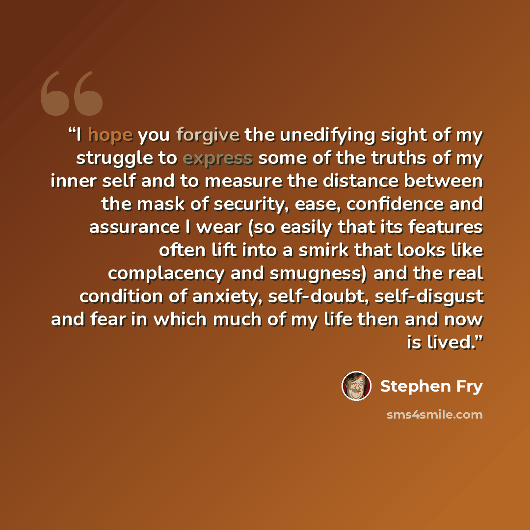 “I hope you forgive the unedifying sight of my struggle to express some of the truths of my inner self and to measure the distance between the mask of security, ease, confidence and assurance I wear (so easily that its features often lift into a smirk that looks like complacency and smugness) and…” quote by Stephen Fry