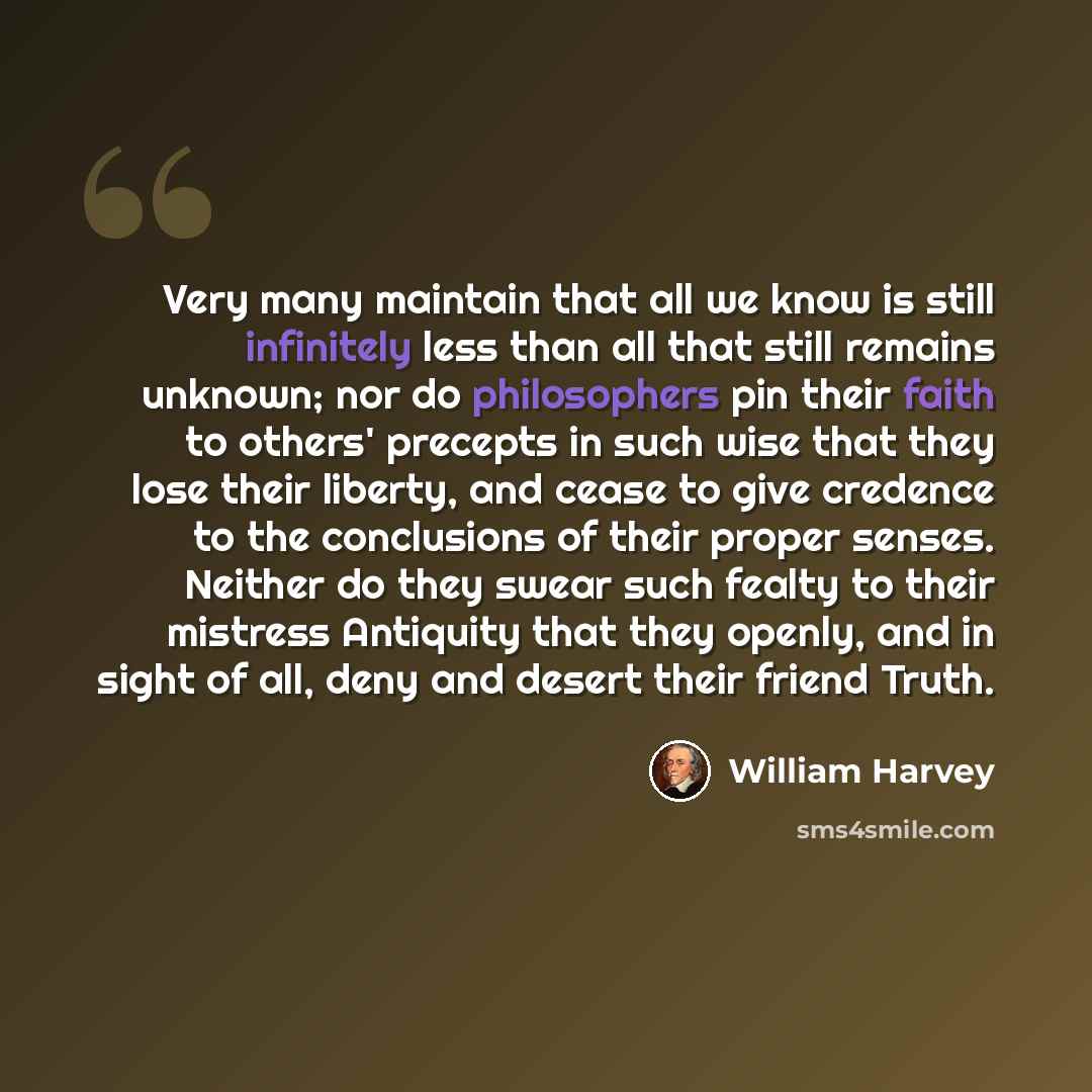 “Very many maintain that all we know is still infinitely less than all that still remains unknown; nor do philosophers pin their faith to others' precepts in such wise that they lose their liberty, and cease to give credence to the conclusions of their proper senses. Neither do they swear such…” quote by William Harvey
