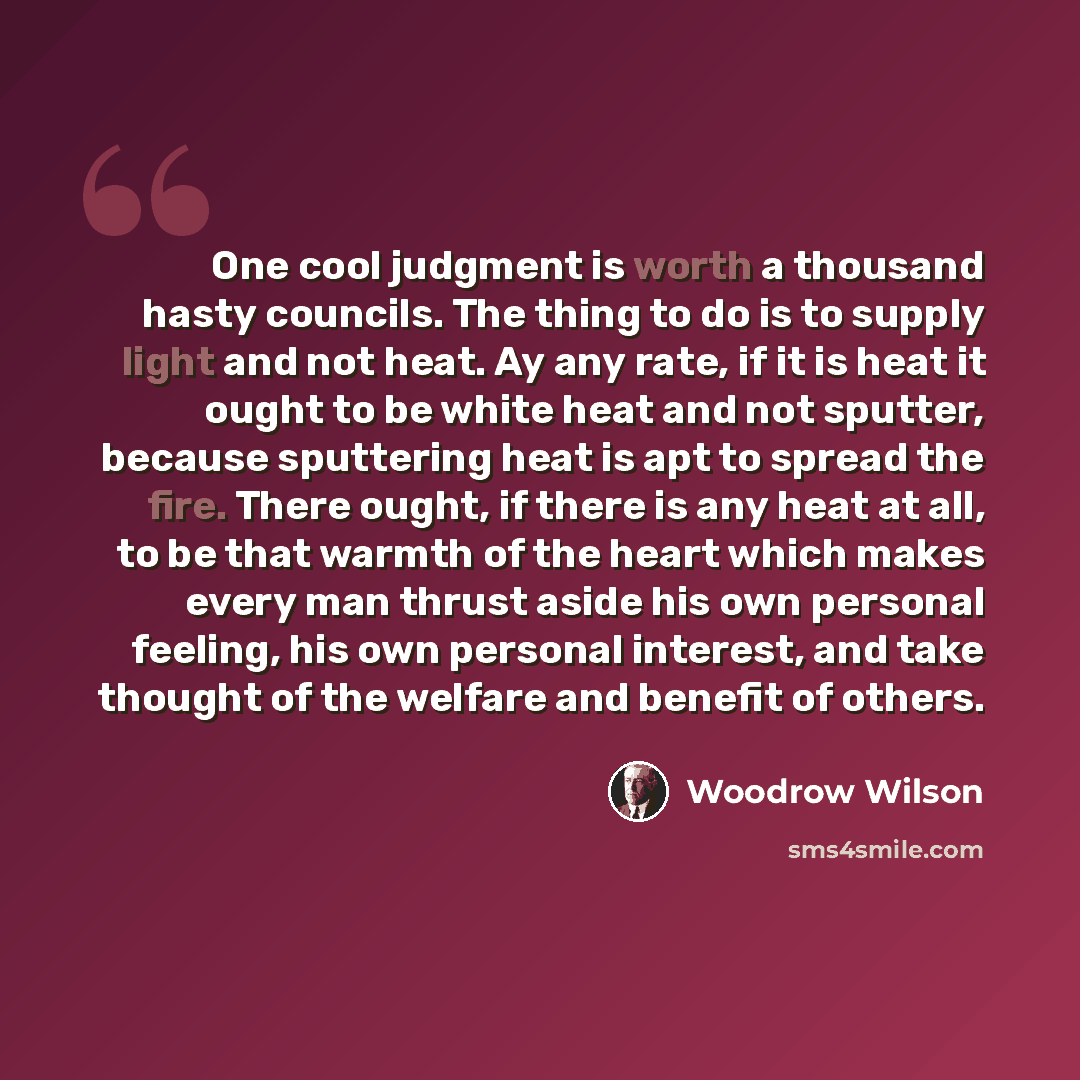 “One cool judgment is worth a thousand hasty councils. The thing to do is to supply light and not heat. Ay any rate, if it is heat it ought to be white heat and not sputter, because sputtering heat is apt to spread the fire. There ought, if there is any heat at all, to be that warmth of the heart…” quote by Woodrow Wilson
