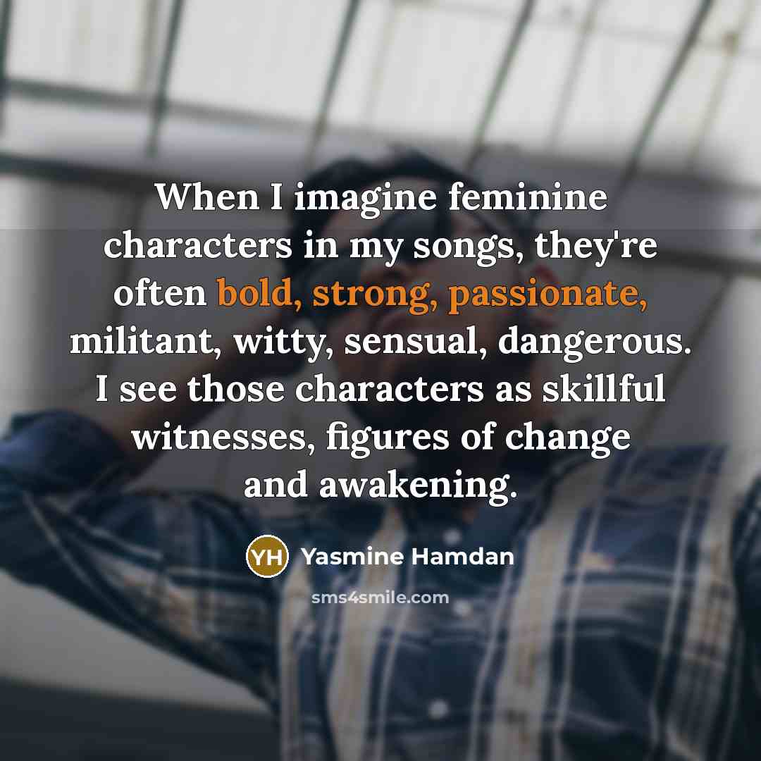 “When I imagine feminine characters in my songs, they're often bold, strong, passionate, militant, witty, sensual, dangerous. I see those characters as skillful witnesses, figures of change and awakening.” quote by Yasmine Hamdan