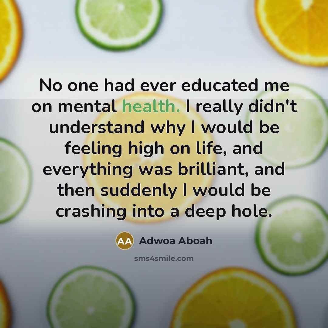 “No one had ever educated me on mental health. I really didn't understand why I would be feeling high on life, and everything was brilliant, and then suddenly I would be crashing into a deep hole.” quote by Adwoa Aboah