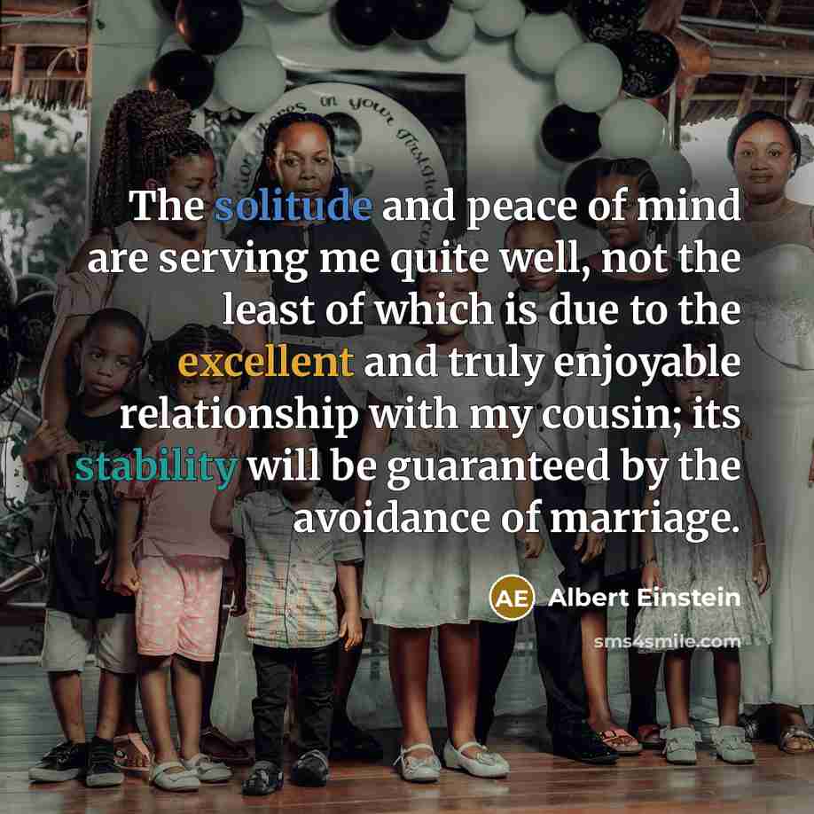 “The solitude and peace of mind are serving me quite well, not the least of which is due to the excellent and truly enjoyable relationship with my cousin; its stability will be guaranteed by the avoidance of marriage.” quote by Albert Einstein